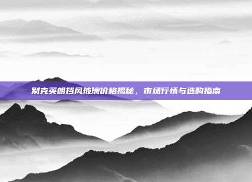 别克英朗挡风玻璃价格揭秘，市场行情与选购指南