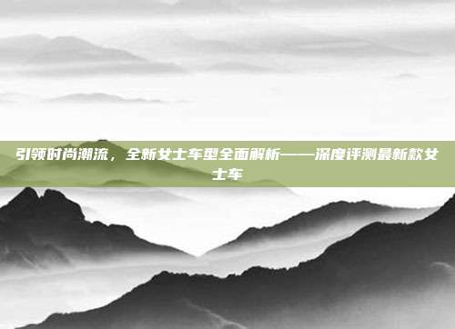 引领时尚潮流，全新女士车型全面解析——深度评测最新款女士车