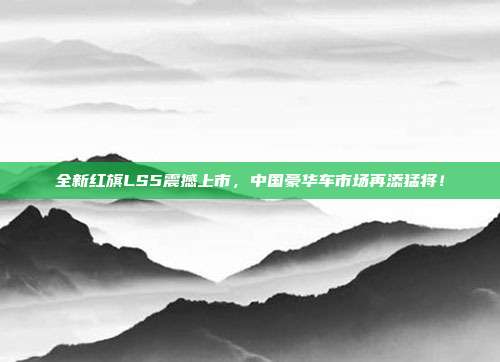全新红旗LS5震撼上市，中国豪华车市场再添猛将！