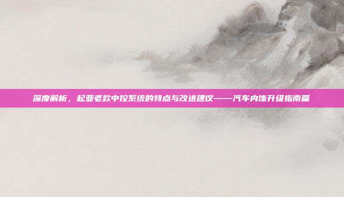 深度解析，起亚老款中控系统的特点与改进建议——汽车内饰升级指南篇