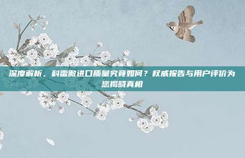 深度解析，科雷傲进口质量究竟如何？权威报告与用户评价为您揭晓真相