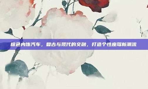 棕色内饰汽车，复古与现代的交融，打造个性座驾新潮流