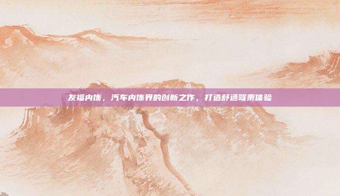 友福内饰，汽车内饰界的创新之作，打造舒适驾乘体验