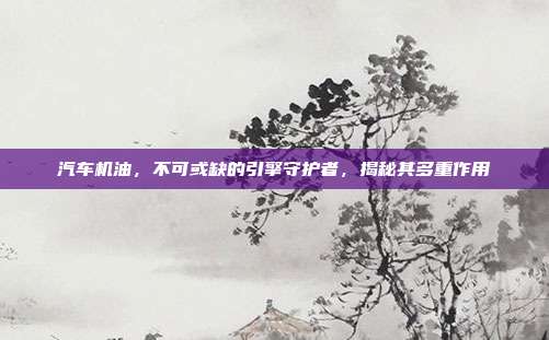 汽车机油，不可或缺的引擎守护者，揭秘其多重作用