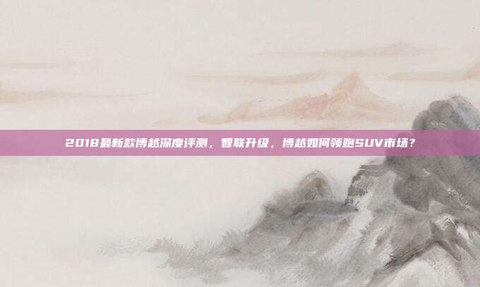 2018最新款博越深度评测，智联升级，博越如何领跑SUV市场？