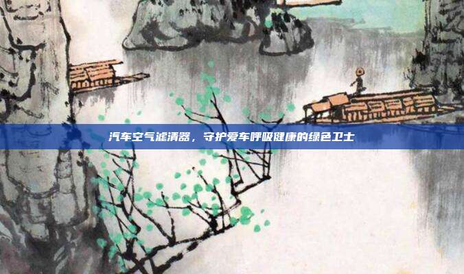 汽车空气滤清器，守护爱车呼吸健康的绿色卫士