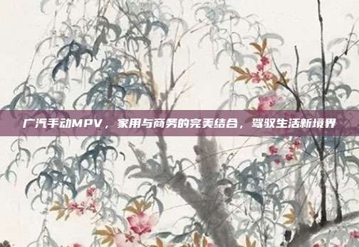 广汽手动MPV，家用与商务的完美结合，驾驭生活新境界