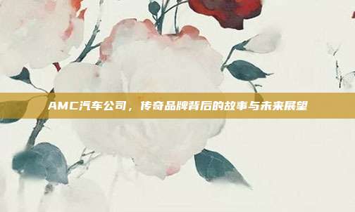 AMC汽车公司，传奇品牌背后的故事与未来展望