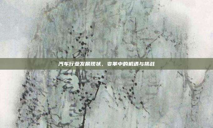 汽车行业发展现状，变革中的机遇与挑战