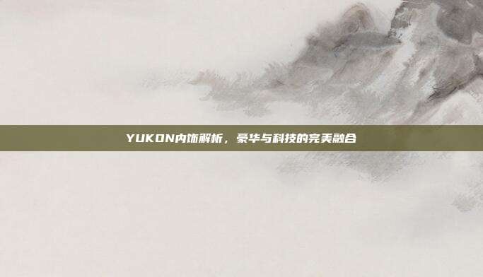 YUKON内饰解析，豪华与科技的完美融合