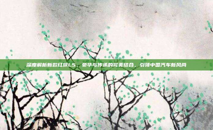 深度解析新款红旗L5，豪华与传承的完美结合，引领中国汽车新风尚