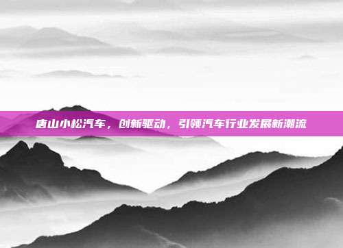 唐山小松汽车，创新驱动，引领汽车行业发展新潮流