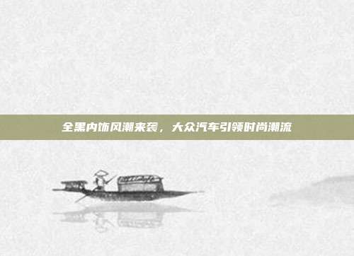 全黑内饰风潮来袭，大众汽车引领时尚潮流