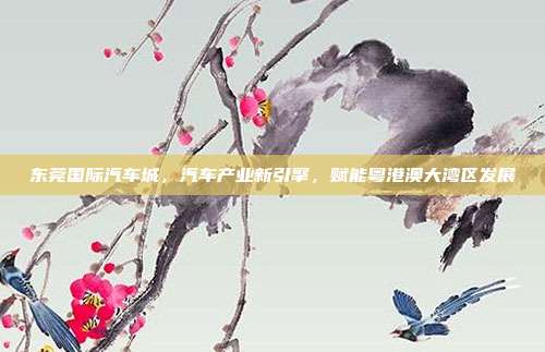 东莞国际汽车城，汽车产业新引擎，赋能粤港澳大湾区发展
