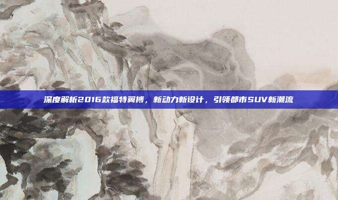 深度解析2016款福特翼搏，新动力新设计，引领都市SUV新潮流