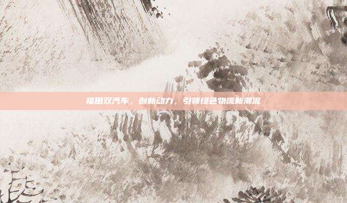福田双汽车，创新动力，引领绿色物流新潮流