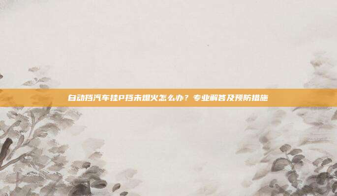 自动挡汽车挂P挡未熄火怎么办？专业解答及预防措施