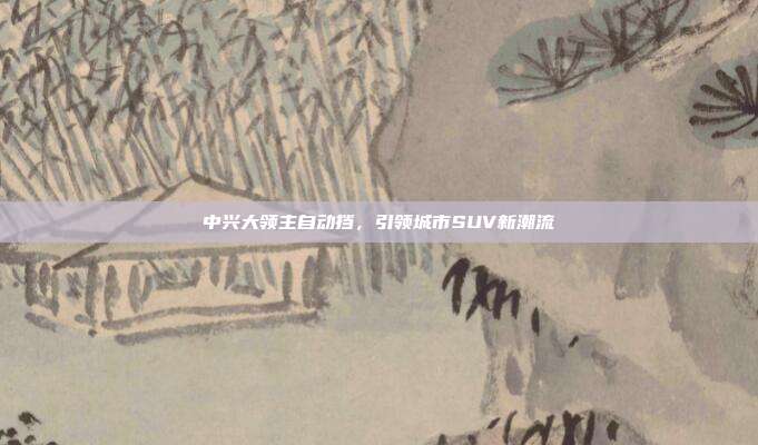 中兴大领主自动挡，引领城市SUV新潮流