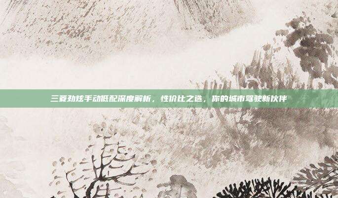 三菱劲炫手动低配深度解析，性价比之选，你的城市驾驶新伙伴