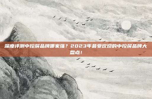 深度评测中控屏品牌哪家强？2023年最受欢迎的中控屏品牌大盘点！