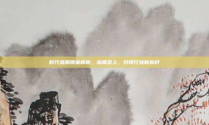 时代福田质量解析，品质至上，引领行业新标杆