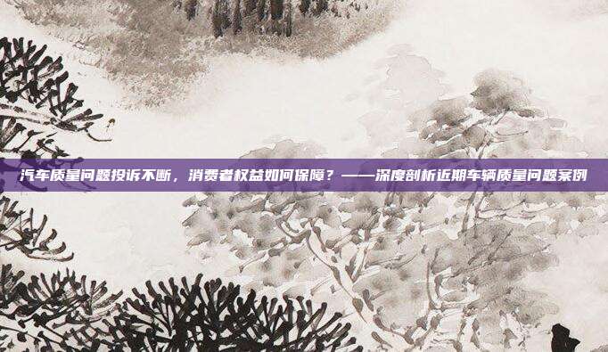 汽车质量问题投诉不断，消费者权益如何保障？——深度剖析近期车辆质量问题案例