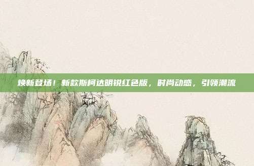 焕新登场！新款斯柯达明锐红色版，时尚动感，引领潮流