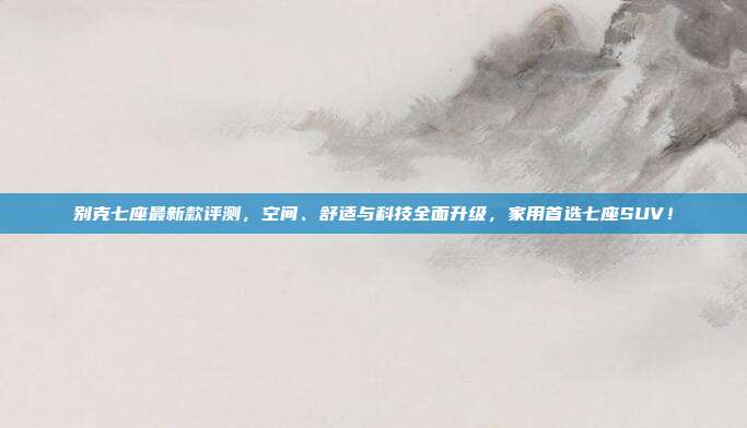别克七座最新款评测，空间、舒适与科技全面升级，家用首选七座SUV！