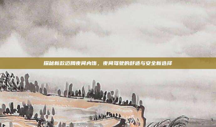 探秘新款迈腾夜间内饰，夜间驾驶的舒适与安全新选择