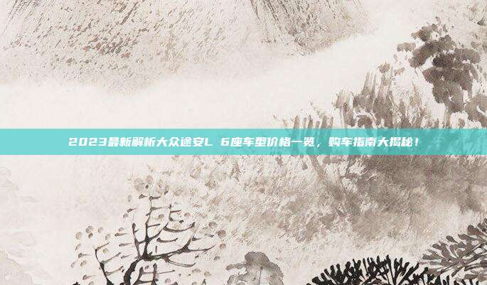 2023最新解析大众途安L 6座车型价格一览，购车指南大揭秘！