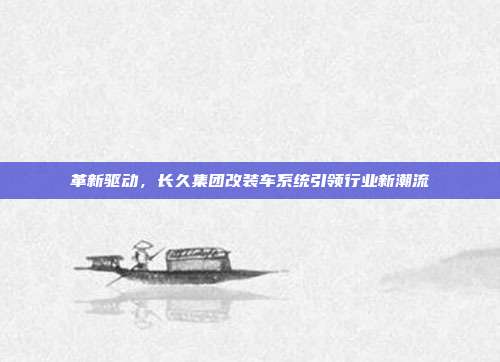 革新驱动，长久集团改装车系统引领行业新潮流
