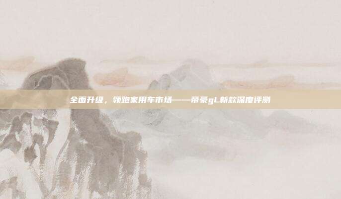 全面升级，领跑家用车市场——帝豪gL新款深度评测