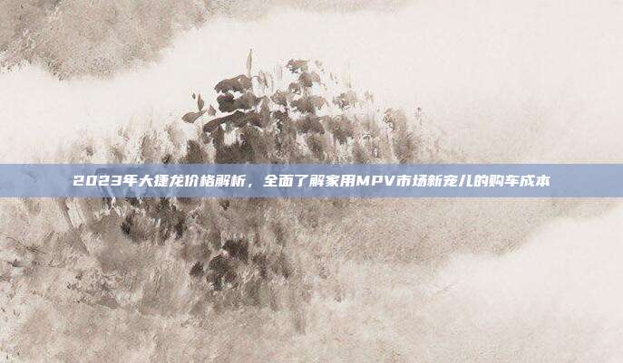 2023年大捷龙价格解析，全面了解家用MPV市场新宠儿的购车成本