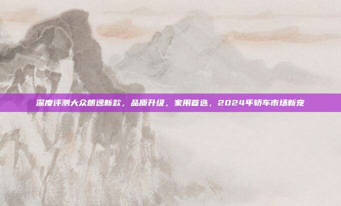 深度评测大众朗逸新款，品质升级，家用首选，2024年轿车市场新宠