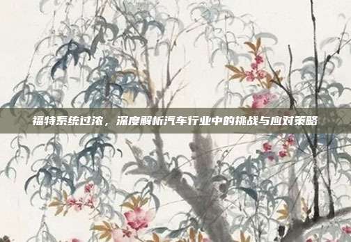 福特系统过浓，深度解析汽车行业中的挑战与应对策略