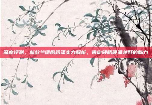 深度评测，新款兰德酷路泽实力解析，带你领略硬派越野的魅力