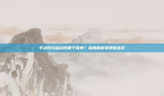 手动挡与自动挡哪个简单？深度解析驾驶新选择