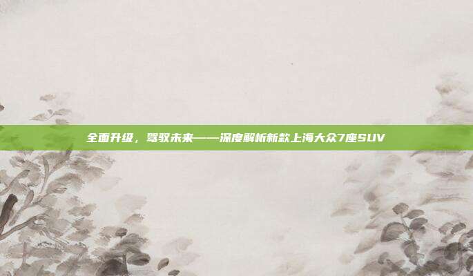 全面升级，驾驭未来——深度解析新款上海大众7座SUV
