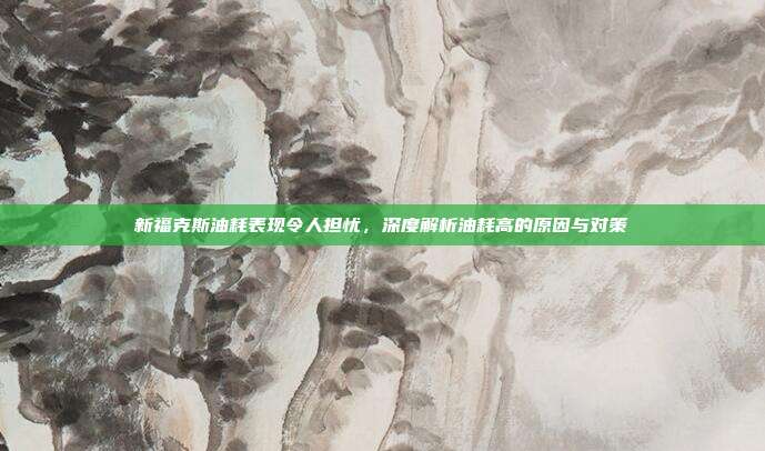 新福克斯油耗表现令人担忧，深度解析油耗高的原因与对策