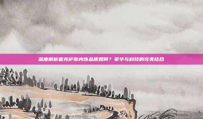 深度解析雷克萨斯内饰品质如何？豪华与科技的完美结合