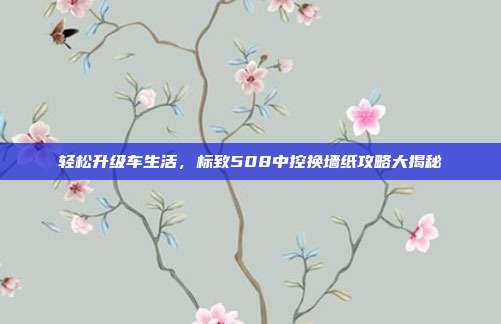 轻松升级车生活，标致508中控换墙纸攻略大揭秘