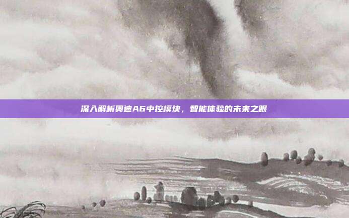 深入解析奥迪A6中控模块，智能体验的未来之眼
