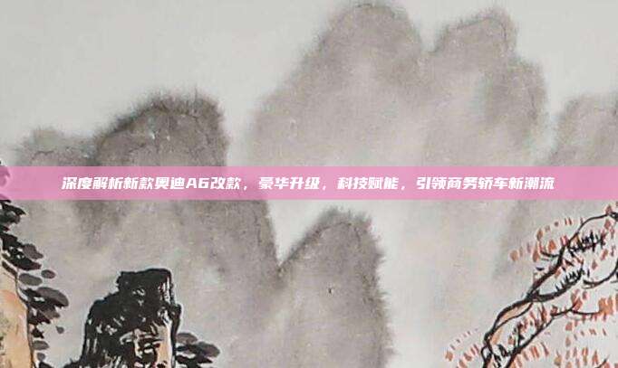 深度解析新款奥迪A6改款，豪华升级，科技赋能，引领商务轿车新潮流