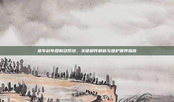 货车刹车盘制动系统，关键部件解析与维护保养指南