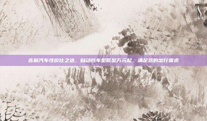吉利汽车性价比之选，自动挡车型低至万元起，满足您的出行需求