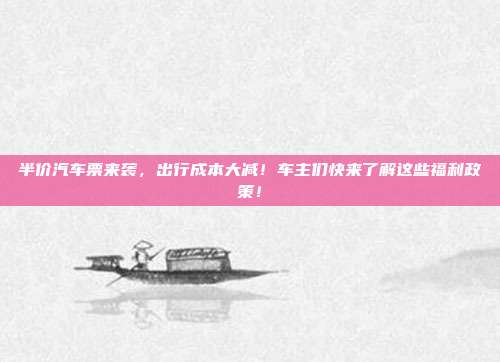 半价汽车票来袭，出行成本大减！车主们快来了解这些福利政策！