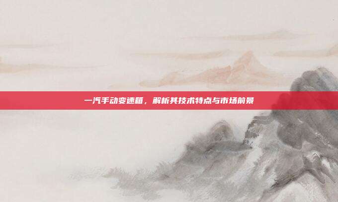 一汽手动变速箱，解析其技术特点与市场前景
