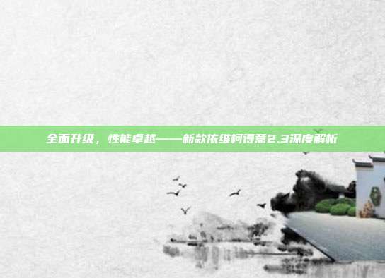 全面升级，性能卓越——新款依维柯得意2.3深度解析