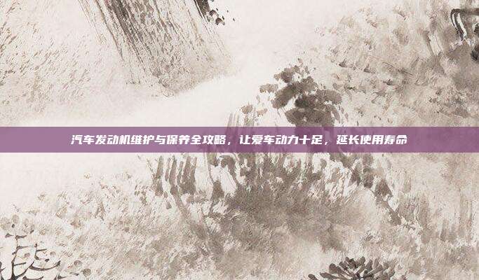 汽车发动机维护与保养全攻略，让爱车动力十足，延长使用寿命