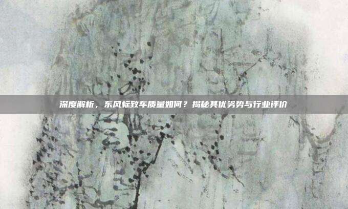 深度解析，东风标致车质量如何？揭秘其优劣势与行业评价